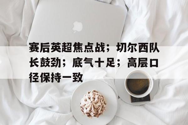 九游体育APP下载-关于赛后英超焦点战；切尔西队长鼓劲；底气十足；高层口径保持一致的信息