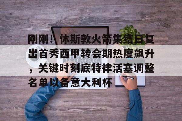 刚刚！休斯敦火箭集结日复出首秀西甲转会期热度飙升，关键时刻底特律活塞调整名单以备意大利杯的简单介绍